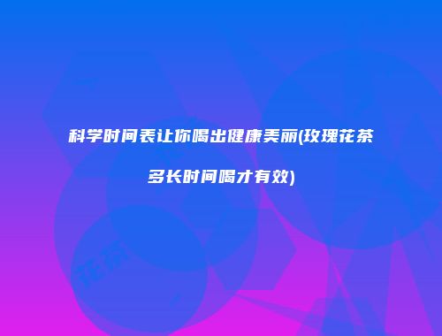 科学时间表让你喝出健康美丽(玫瑰花茶多长时间喝才有效)