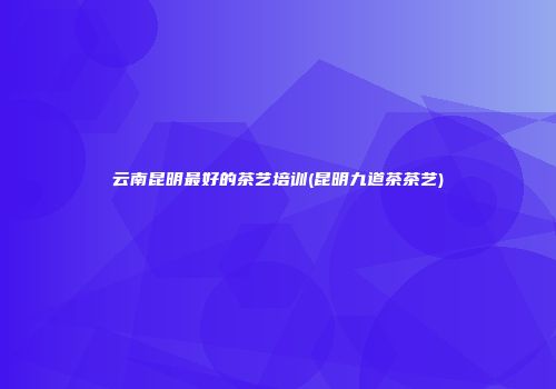 云南昆明最好的茶艺培训(昆明九道茶茶艺)