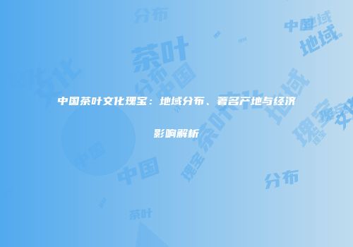 中国茶叶文化瑰宝：地域分布、著名产地与经济影响解析