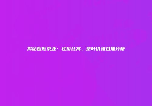 揭秘馨源茶业：性价比高，茶叶价格合理分析