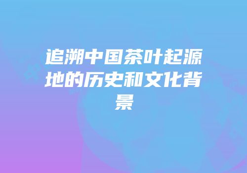 追溯中国茶叶起源地的历史和文化背景