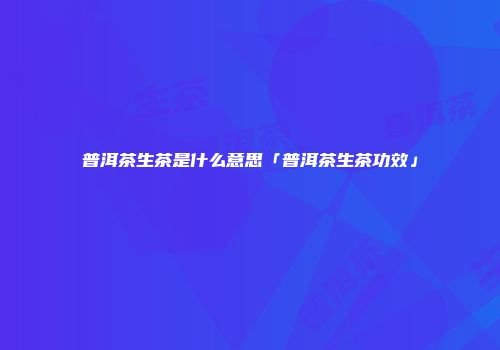 普洱茶生茶是什么意思「普洱茶生茶功效」