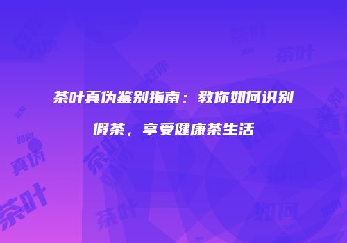 茶叶真伪鉴别指南：教你如何识别假茶，享受健康茶生活