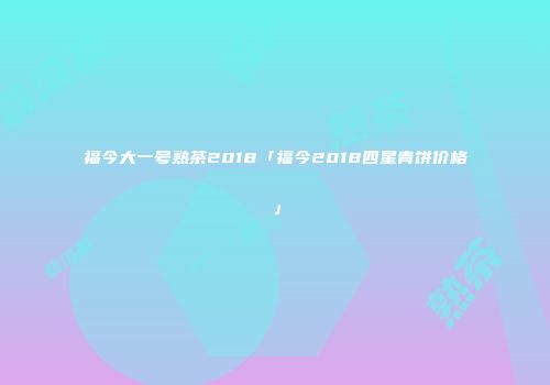 福今大一号熟茶2018「福今2018四星青饼价格」