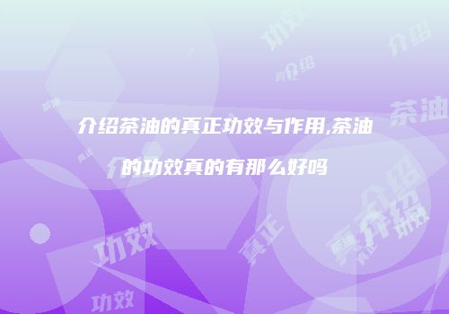 介绍茶油的真正功效与作用,茶油的功效真的有那么好吗