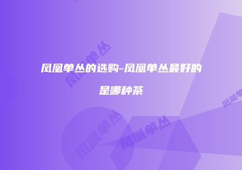凤凰单丛的选购-凤凰单丛最好的是哪种茶
