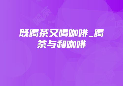 既喝茶又喝咖啡_喝茶与和咖啡
