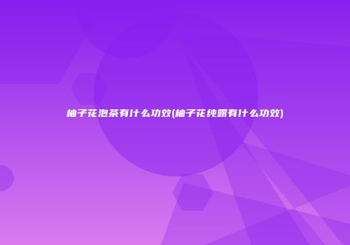 柚子花泡茶有什么功效(柚子花纯露有什么功效)