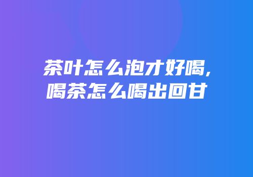 茶叶怎么泡才好喝,喝茶怎么喝出回甘