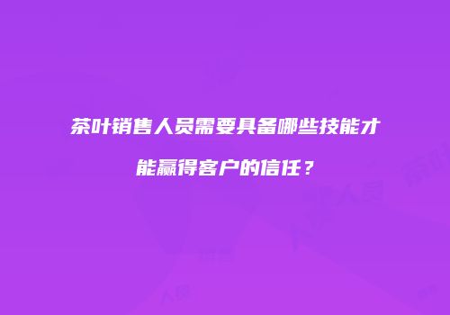 茶叶销售人员需要具备哪些技能才能赢得客户的信任？
