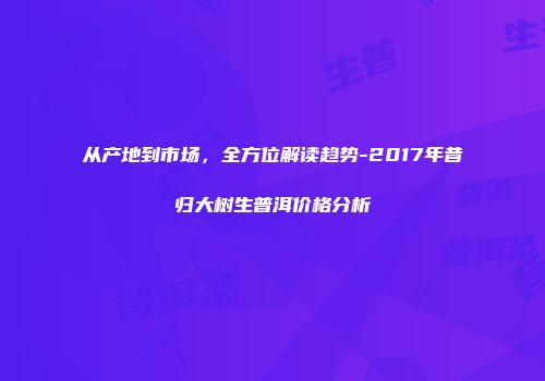 从产地到市场，全方位解读趋势-2017年昔归大树生普洱价格分析