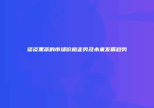 谈谈黑茶的市场价格走势及未来发展趋势