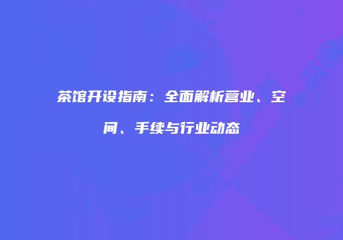茶馆开设指南：全面解析营业、空间、手续与行业动态