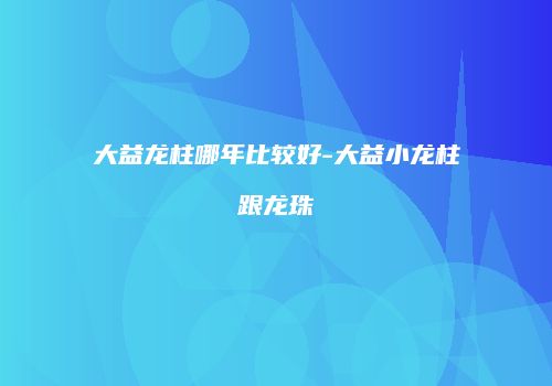 大益龙柱哪年比较好-大益小龙柱跟龙珠
