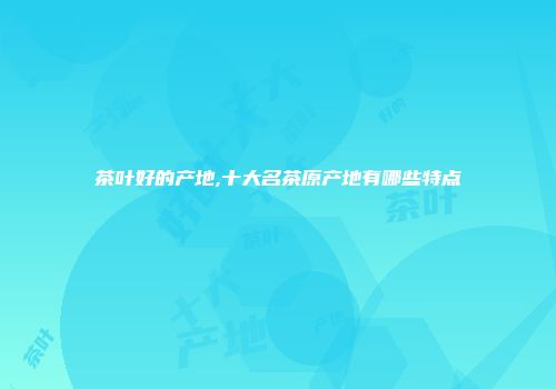 茶叶好的产地,十大名茶原产地有哪些特点