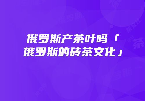 俄罗斯产茶叶吗「俄罗斯的砖茶文化」