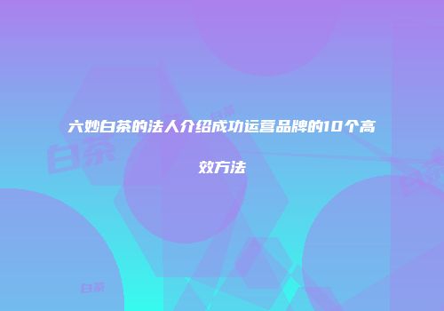 六妙白茶的法人介绍成功运营品牌的10个高效方法
