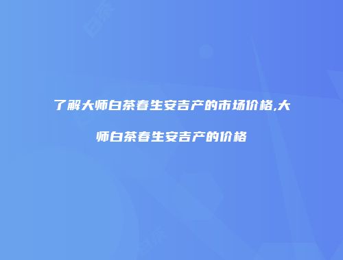 了解大师白茶春生安吉产的市场价格,大师白茶春生安吉产的价格