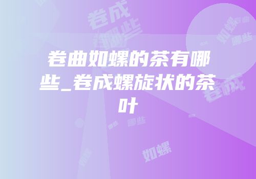 卷曲如螺的茶有哪些_卷成螺旋状的茶叶