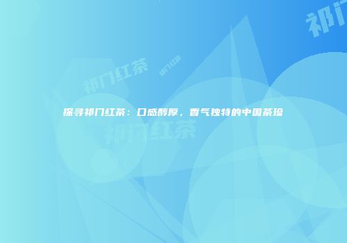探寻祁门红茶：口感醇厚，香气独特的中国茶珍