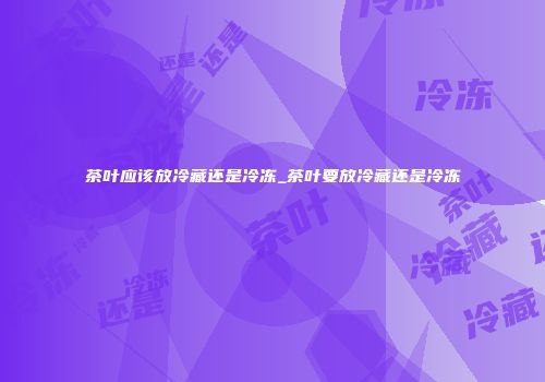 茶叶应该放冷藏还是冷冻_茶叶要放冷藏还是冷冻
