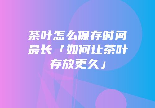 茶叶怎么保存时间最长「如何让茶叶存放更久」