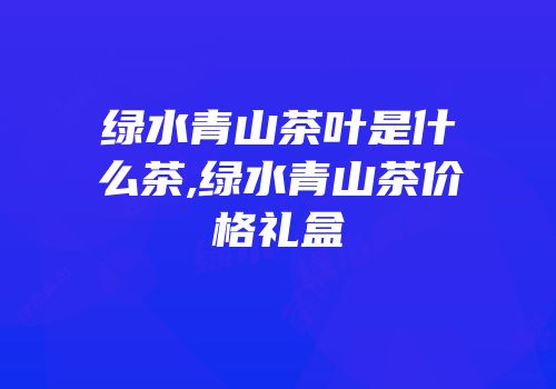 绿水青山茶叶是什么茶,绿水青山茶价格礼盒