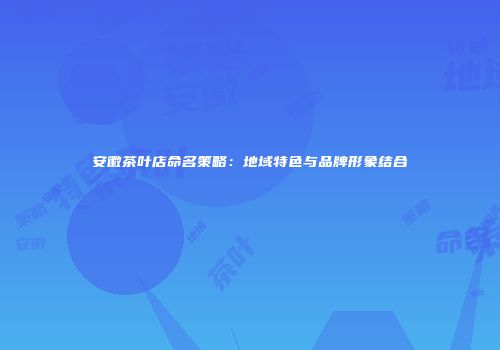 安徽茶叶店命名策略：地域特色与品牌形象结合