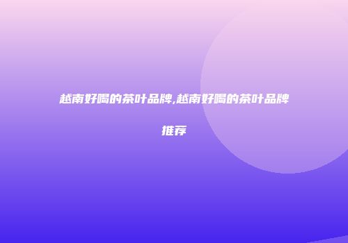 越南好喝的茶叶品牌,越南好喝的茶叶品牌推荐