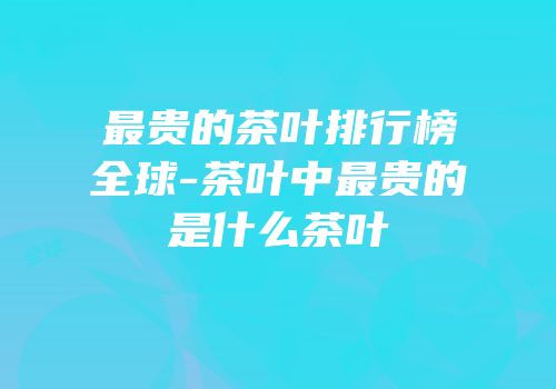 最贵的茶叶排行榜全球-茶叶中最贵的是什么茶叶