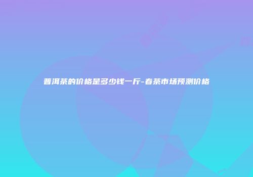 普洱茶的价格是多少钱一斤-春茶市场预测价格