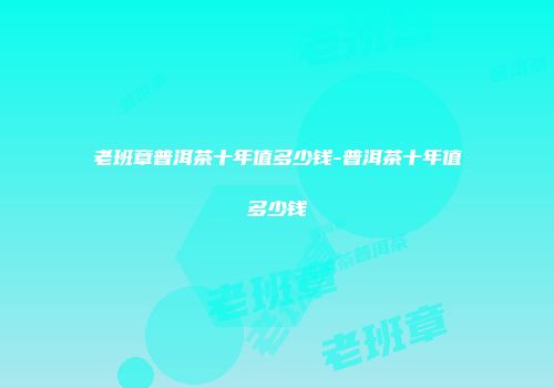 老班章普洱茶十年值多少钱-普洱茶十年值多少钱