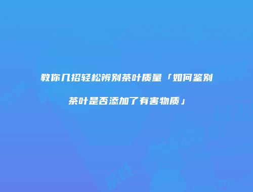 教你几招轻松辨别茶叶质量「如何鉴别茶叶是否添加了有害物质」