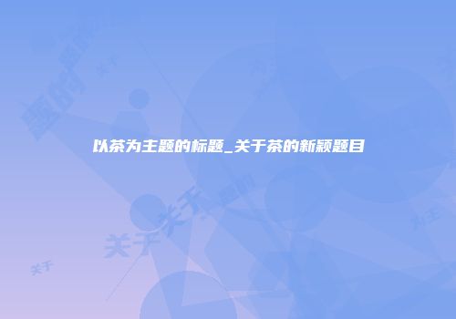以茶为主题的标题_关于茶的新颖题目