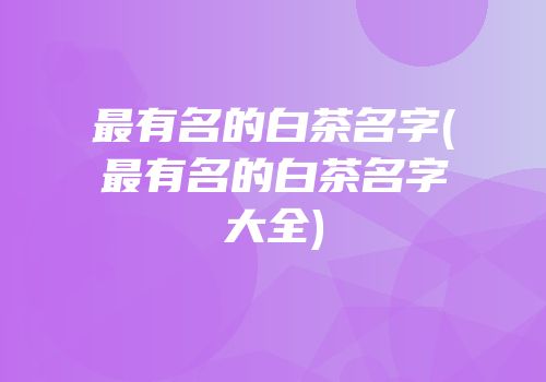 最有名的白茶名字(最有名的白茶名字大全)