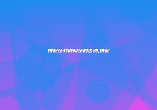 拼配茶和纯料茶的区别,拼配