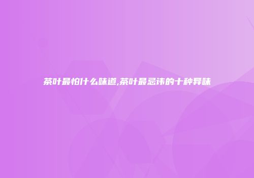 茶叶最怕什么味道,茶叶最忌讳的十种异味