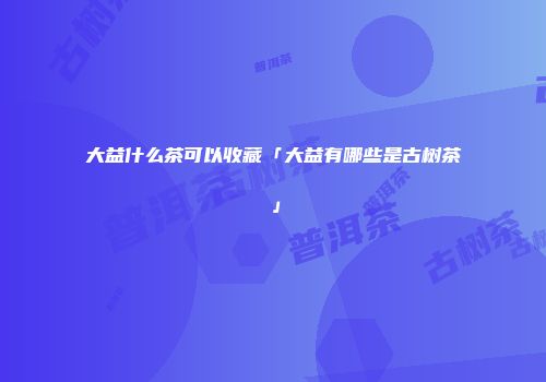 大益什么茶可以收藏「大益有哪些是古树茶」