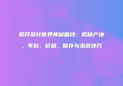 揭开茶叶世界神秘面纱：揭秘产地、年份、价格、保存与泡茶技巧