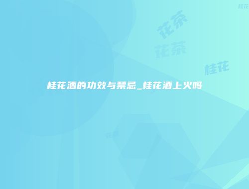 桂花酒的功效与禁忌_桂花酒上火吗