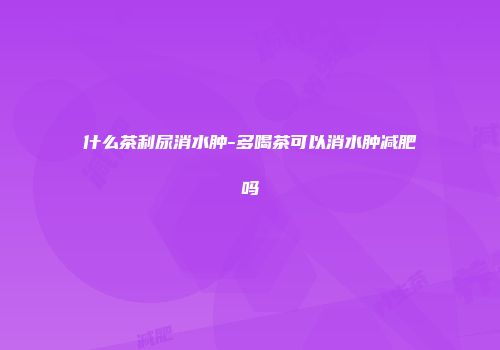 什么茶利尿消水肿-多喝茶可以消水肿减肥吗