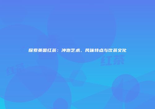 探索英国红茶：冲泡艺术、风味特点与饮茶文化