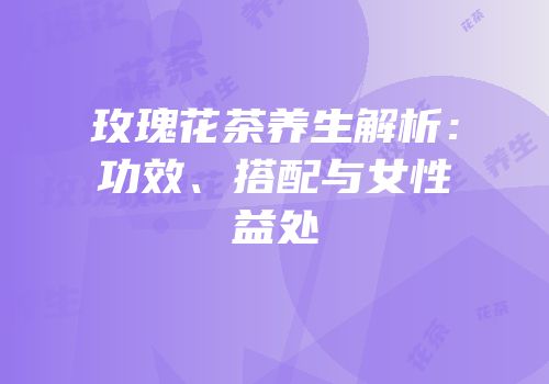 玫瑰花茶养生解析：功效、搭配与女性益处