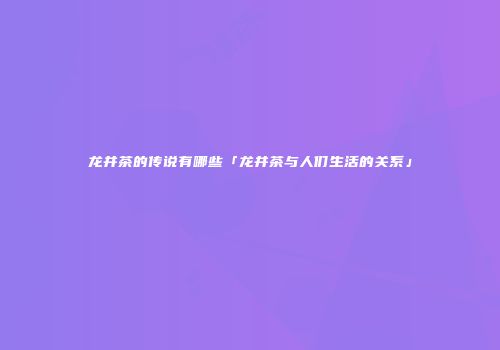 龙井茶的传说有哪些「龙井茶与人们生活的关系」