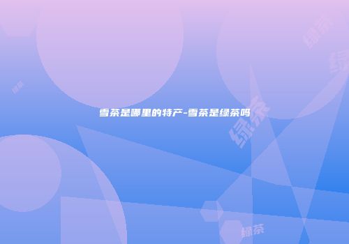 雪茶是哪里的特产-雪茶是绿茶吗
