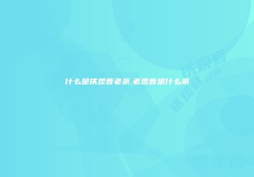 什么是铁观音老茶,老观音是什么茶
