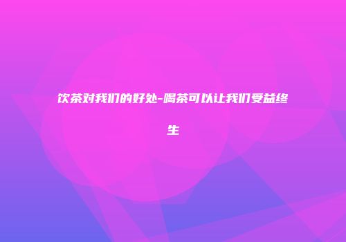 饮茶对我们的好处-喝茶可以让我们受益终生