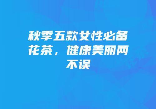 秋季五款女性必备花茶，健康美丽两不误