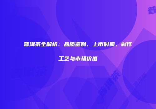 普洱茶全解析：品质鉴别、上市时间、制作工艺与市场价值