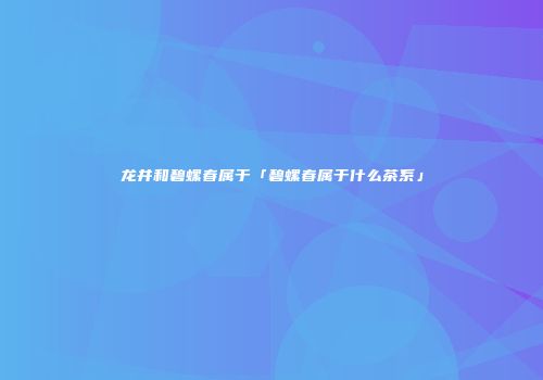 龙井和碧螺春属于「碧螺春属于什么茶系」